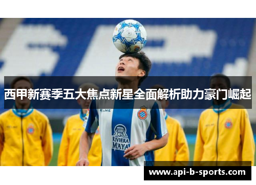 西甲新赛季五大焦点新星全面解析助力豪门崛起