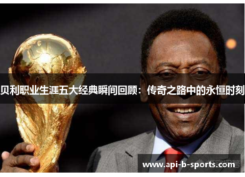 贝利职业生涯五大经典瞬间回顾：传奇之路中的永恒时刻