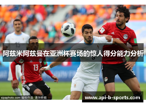 阿兹米阿兹曼在亚洲杯赛场的惊人得分能力分析 阿兹米阿兹曼在亚洲杯赛场的惊人得分能力分析