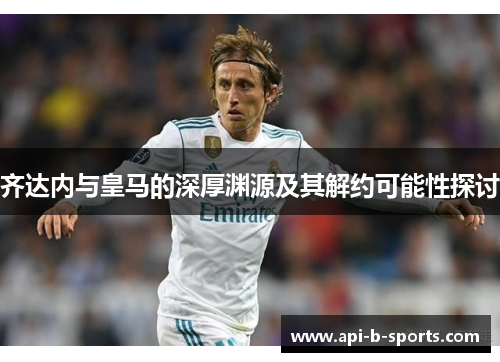 齐达内与皇马的深厚渊源及其解约可能性探讨