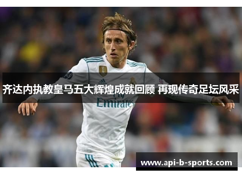 齐达内执教皇马五大辉煌成就回顾 再现传奇足坛风采