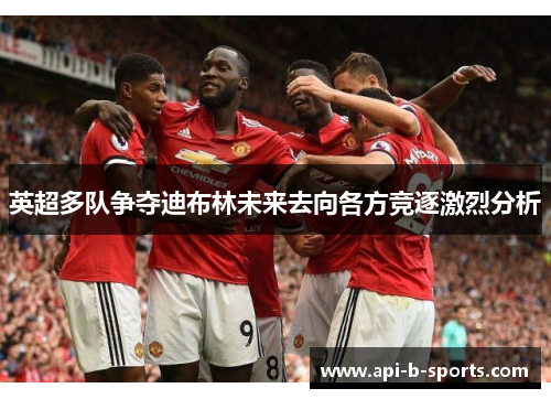 英超多队争夺迪布林未来去向各方竞逐激烈分析