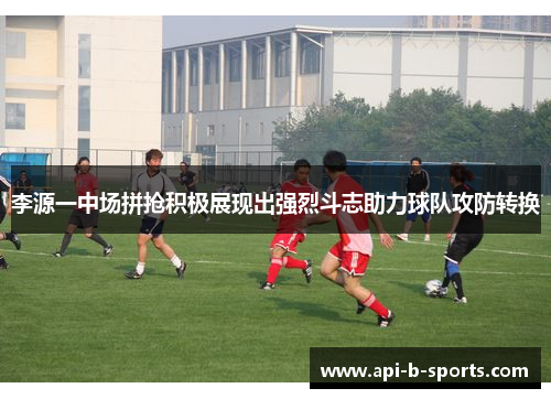 李源一中场拼抢积极展现出强烈斗志助力球队攻防转换 李源一中场拼抢积极展现出强烈斗志助力球队攻防转换