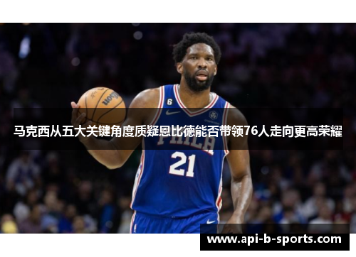 马克西从五大关键角度质疑恩比德能否带领76人走向更高荣耀