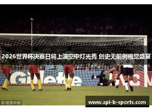 2026世界杯决赛日将上演空中灯光秀 创史无前例视觉盛宴